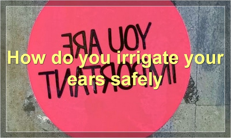 How do you irrigate your ears safely?