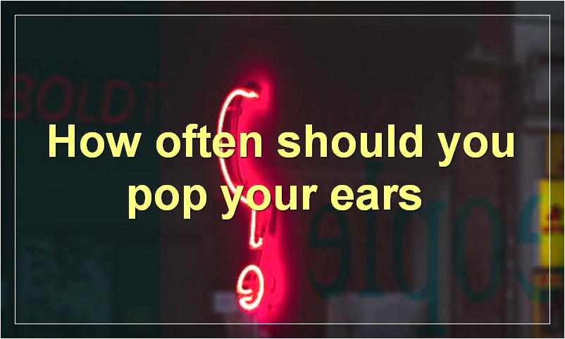 How often should you pop your ears?